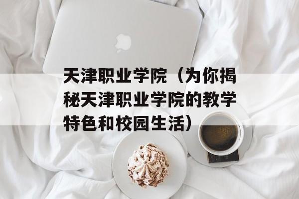 天津职业学院（为你揭秘天津职业学院的教学特色和校园生活）-第1张图片-居家生活
