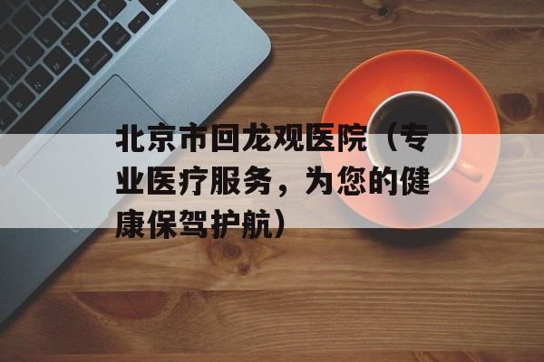 北京市回龙观医院（专业医疗服务，为您的健康保驾护航）-第1张图片-居家生活