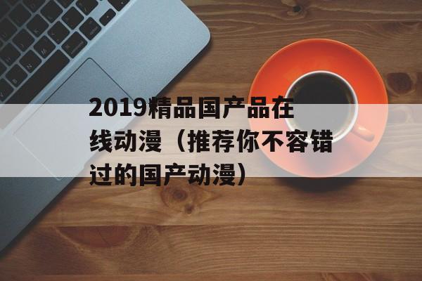 2019精品国产品在线动漫（推荐你不容错过的国产动漫）-第1张图片-居家生活