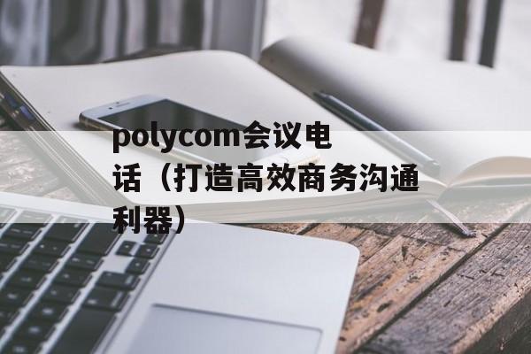 polycom会议电话（打造高效商务沟通利器）-第1张图片-居家生活