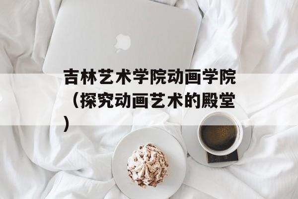 吉林艺术学院动画学院（探究动画艺术的殿堂）-第1张图片-居家生活