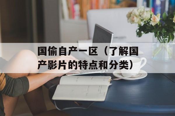 国偷自产一区（了解国产影片的特点和分类）-第1张图片-居家生活