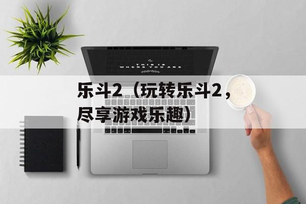 乐斗2（玩转乐斗2，尽享游戏乐趣）-第1张图片-居家生活