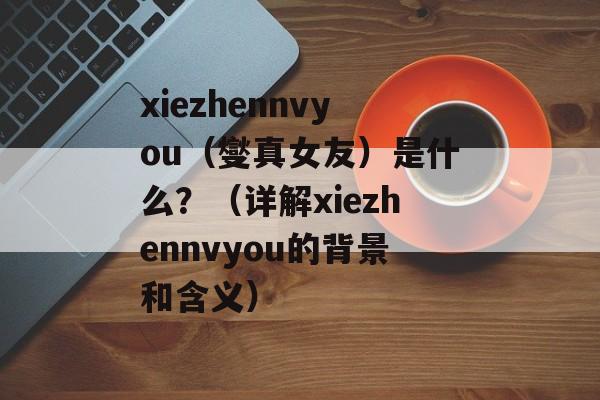 xiezhennvyou（燮真女友）是什么？（详解xiezhennvyou的背景和含义）-第1张图片-居家生活