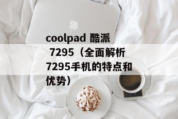 coolpad 酷派 7295（全面解析7295手机的特点和优势）-第1张图片-居家生活