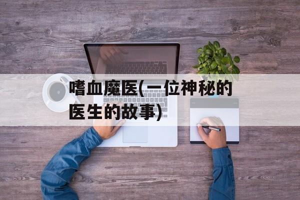 嗜血魔医(一位神秘的医生的故事)-第1张图片-居家生活