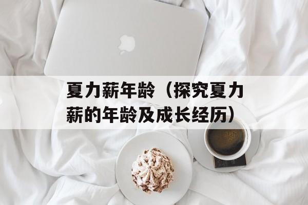 夏力薪年龄（探究夏力薪的年龄及成长经历）-第1张图片-居家生活