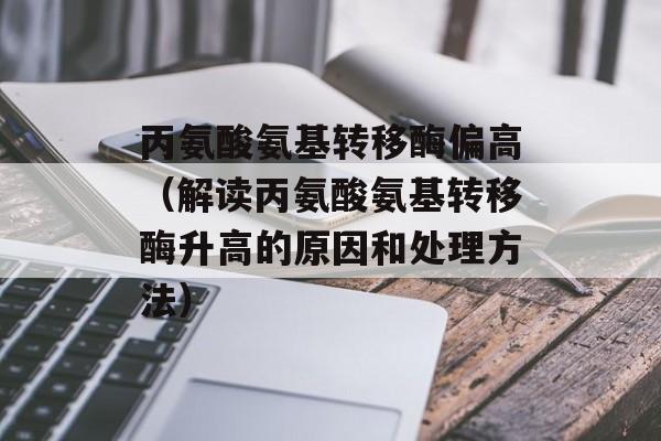丙氨酸氨基转移酶偏高（解读丙氨酸氨基转移酶升高的原因和处理方法）-第1张图片-居家生活