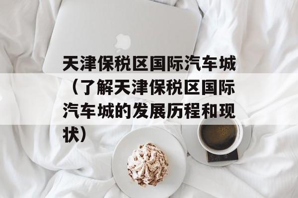 天津保税区国际汽车城（了解天津保税区国际汽车城的发展历程和现状）-第1张图片-居家生活