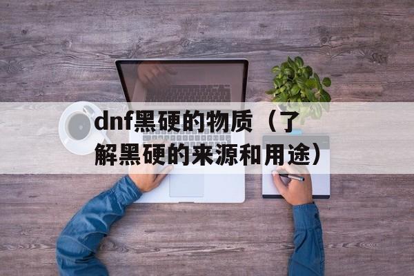 dnf黑硬的物质（了解黑硬的来源和用途）-第1张图片-居家生活