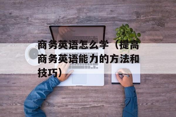 商务英语怎么学（提高商务英语能力的方法和技巧）-第1张图片-居家生活