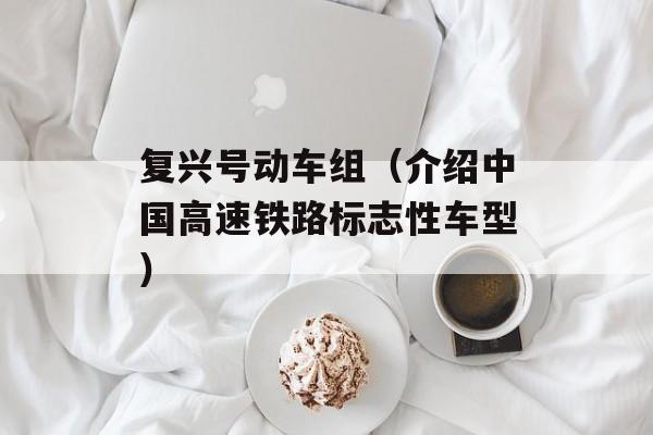 复兴号动车组（介绍中国高速铁路标志性车型）-第1张图片-居家生活