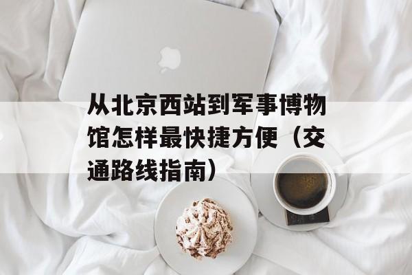 从北京西站到军事博物馆怎样最快捷方便（交通路线指南）-第1张图片-居家生活