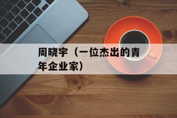 周晓宇（一位杰出的青年企业家）-第1张图片-居家生活