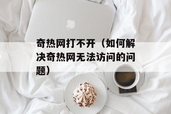 奇热网打不开（如何解决奇热网无法访问的问题）-第1张图片-居家生活