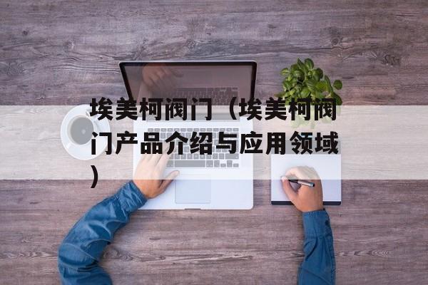 埃美柯阀门（埃美柯阀门产品介绍与应用领域）-第1张图片-居家生活