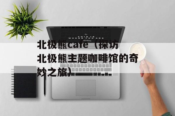 北极熊cafe（探访北极熊主题咖啡馆的奇妙之旅）-第1张图片-居家生活