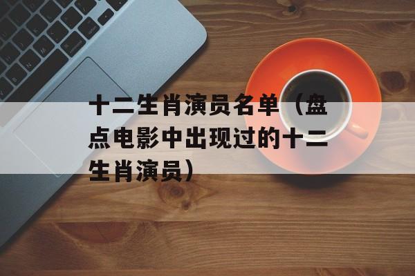 十二生肖演员名单（盘点电影中出现过的十二生肖演员）-第1张图片-居家生活