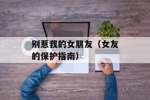 别惹我的女朋友（女友的保护指南）-第1张图片-居家生活