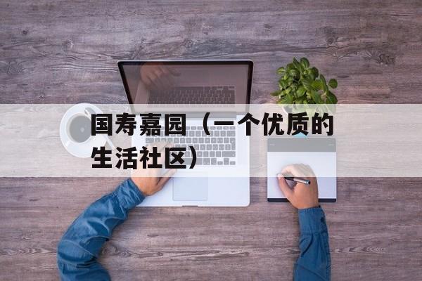 国寿嘉园（一个优质的生活社区）-第1张图片-居家生活
