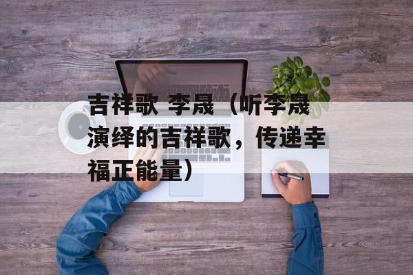 吉祥歌 李晟（听李晟演绎的吉祥歌，传递幸福正能量）-第1张图片-居家生活