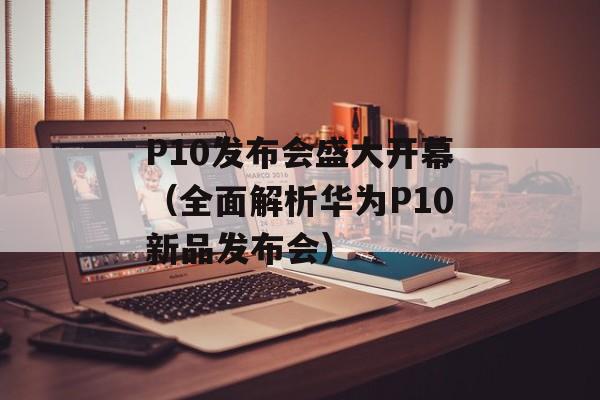 P10发布会盛大开幕（全面解析华为P10新品发布会）-第1张图片-居家生活