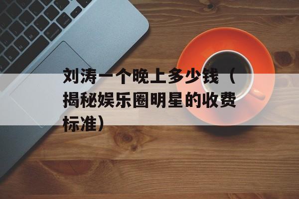 刘涛一个晚上多少钱（揭秘娱乐圈明星的收费标准）-第1张图片-居家生活