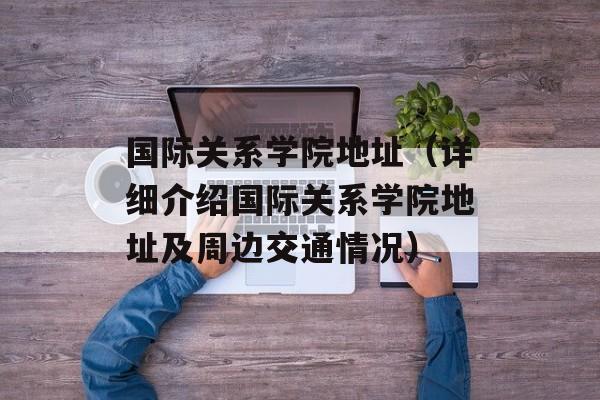 国际关系学院地址（详细介绍国际关系学院地址及周边交通情况）-第1张图片-居家生活