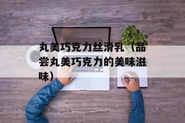 丸美巧克力丝滑乳（品尝丸美巧克力的美味滋味）-第1张图片-居家生活