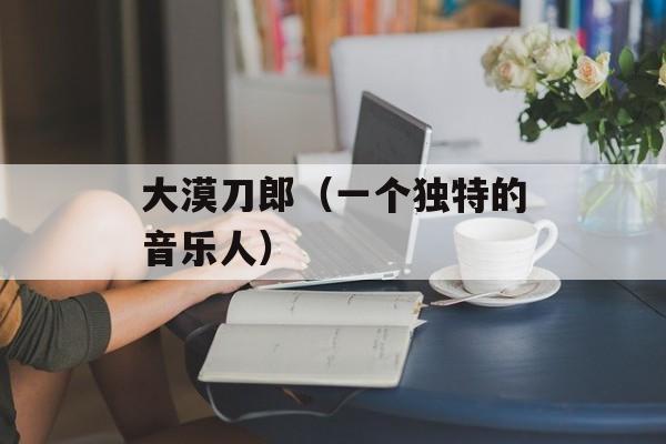 大漠刀郎（一个独特的音乐人）-第1张图片-居家生活