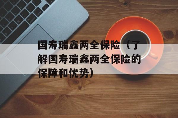 国寿瑞鑫两全保险（了解国寿瑞鑫两全保险的保障和优势）-第1张图片-居家生活