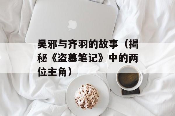 吴邪与齐羽的故事（揭秘《盗墓笔记》中的两位主角）-第1张图片-居家生活