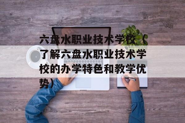 六盘水职业技术学校（了解六盘水职业技术学校的办学特色和教学优势）-第1张图片-居家生活