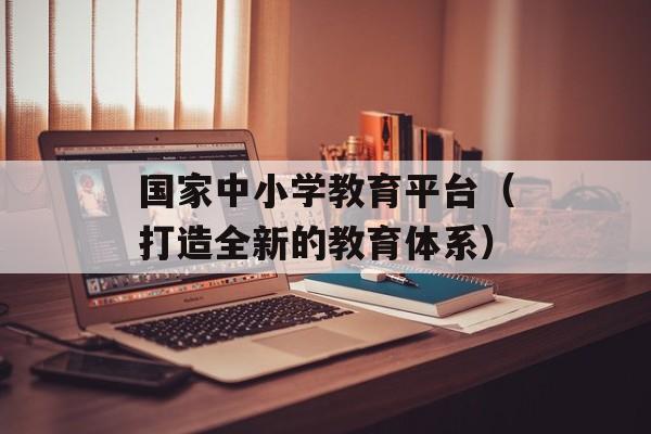 国家中小学教育平台（打造全新的教育体系）-第1张图片-居家生活