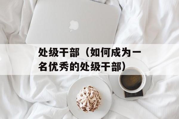 处级干部（如何成为一名优秀的处级干部）-第1张图片-居家生活