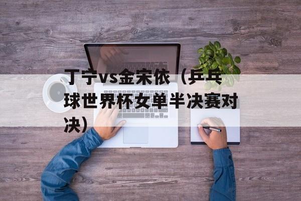 丁宁vs金宋依（乒乓球世界杯女单半决赛对决）-第1张图片-居家生活