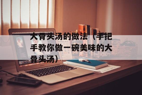 大骨头汤的做法（手把手教你做一碗美味的大骨头汤）-第1张图片-居家生活