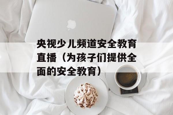 央视少儿频道安全教育直播（为孩子们提供全面的安全教育）-第1张图片-居家生活