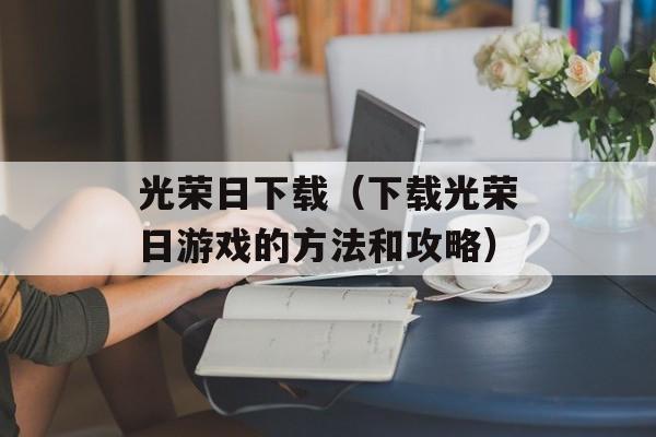 光荣日下载（下载光荣日游戏的方法和攻略）-第1张图片-居家生活