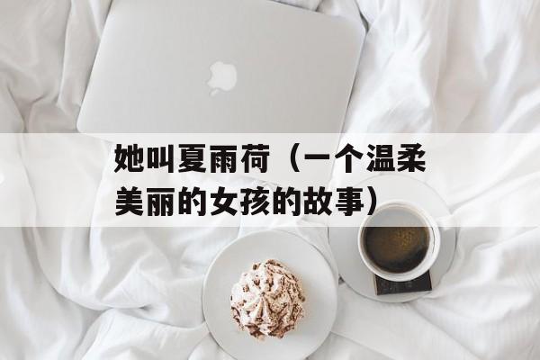 她叫夏雨荷（一个温柔美丽的女孩的故事）-第1张图片-居家生活