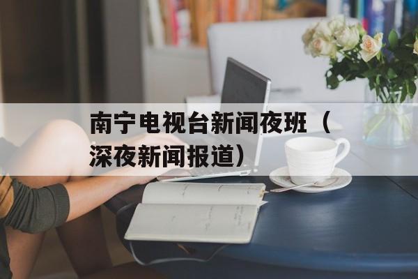 南宁电视台新闻夜班（深夜新闻报道）-第1张图片-居家生活