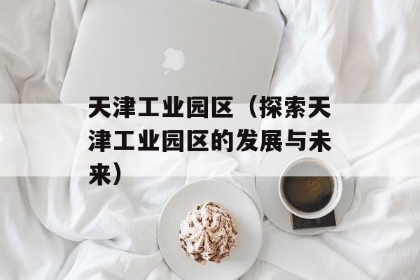 天津工业园区（探索天津工业园区的发展与未来）-第1张图片-居家生活