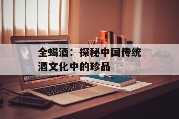 全蝎酒：探秘中国传统酒文化中的珍品-第1张图片-居家生活