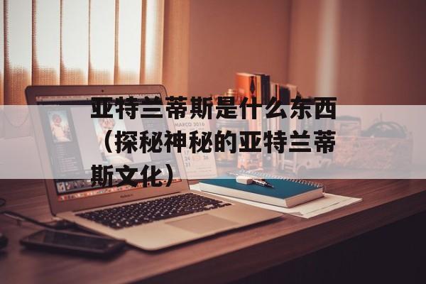 亚特兰蒂斯是什么东西（探秘神秘的亚特兰蒂斯文化）-第1张图片-居家生活