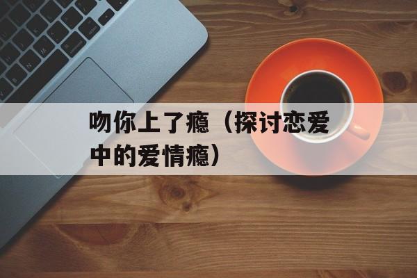 吻你上了瘾（探讨恋爱中的爱情瘾）-第1张图片-居家生活