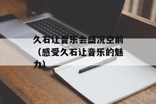 久石让音乐会盛况空前（感受久石让音乐的魅力）-第1张图片-居家生活