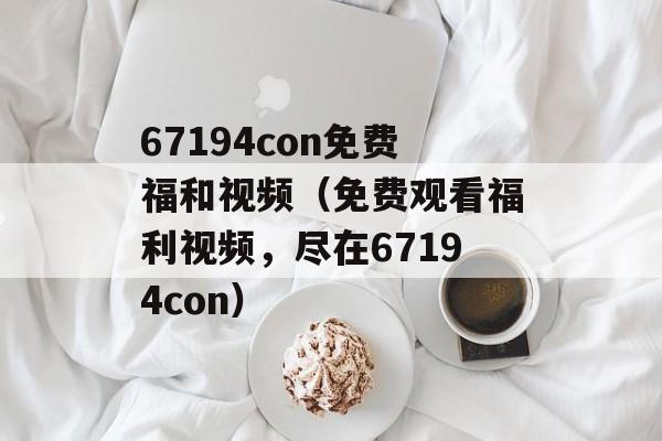 67194con免费福和视频（免费观看福利视频，尽在67194con）-第1张图片-居家生活
