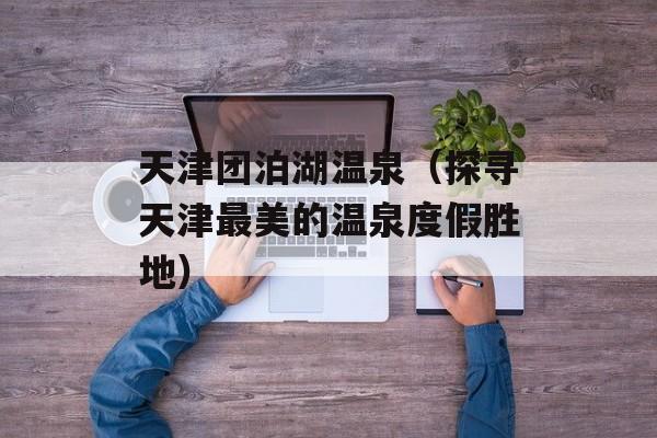 天津团泊湖温泉（探寻天津最美的温泉度假胜地）-第1张图片-居家生活