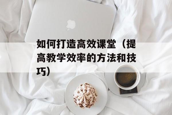 如何打造高效课堂（提高教学效率的方法和技巧）-第1张图片-居家生活