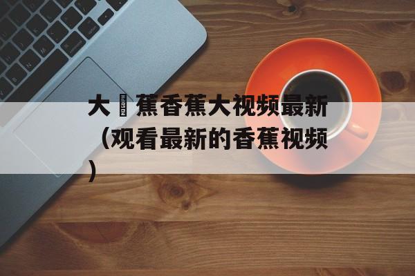 大臿蕉香蕉大视频最新（观看最新的香蕉视频）-第1张图片-居家生活